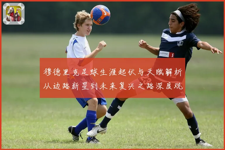 穆德里克足球生涯起伏与天赋解析从边路新星到未来复兴之路深度观察