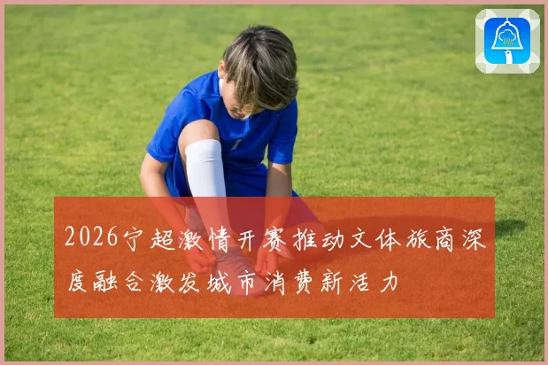 2026宁超激情开赛推动文体旅商深度融合激发城市消费新活力