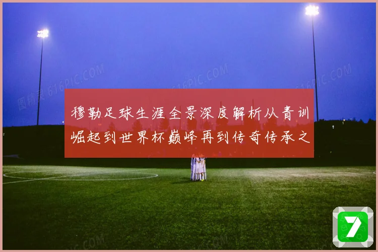 穆勒足球生涯全景深度解析从青训崛起到世界杯巅峰再到传奇传承之路