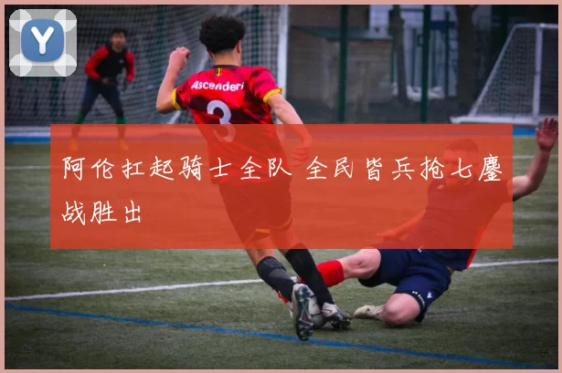 阿伦扛起骑士全队 全民皆兵抢七鏖战胜出