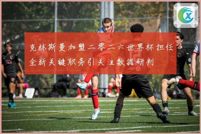 克林斯曼加盟二零二六世界杯担任全新关键职务引关注数据研判