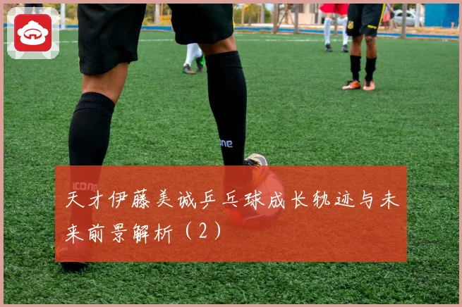 天才伊藤美诚乒乓球成长轨迹与未来前景解析（2）