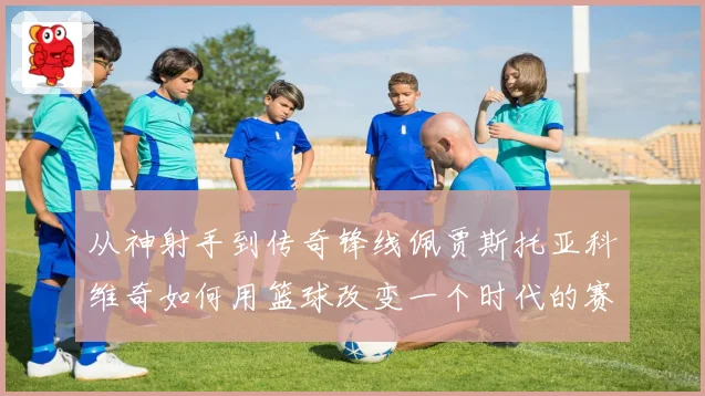 从神射手到传奇锋线佩贾斯托亚科维奇如何用篮球改变一个时代的赛场格局