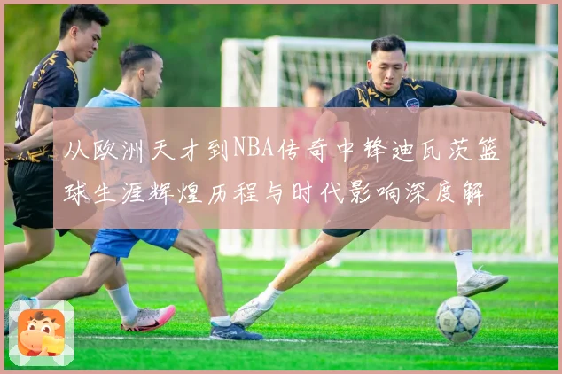 从欧洲天才到NBA传奇中锋迪瓦茨篮球生涯辉煌历程与时代影响深度解析