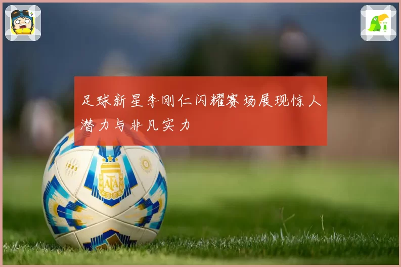 足球新星李刚仁闪耀赛场展现惊人潜力与非凡实力