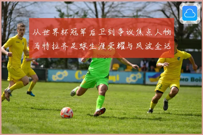 从世界杯冠军后卫到争议焦点人物马特拉齐足球生涯荣耀与风波全记录