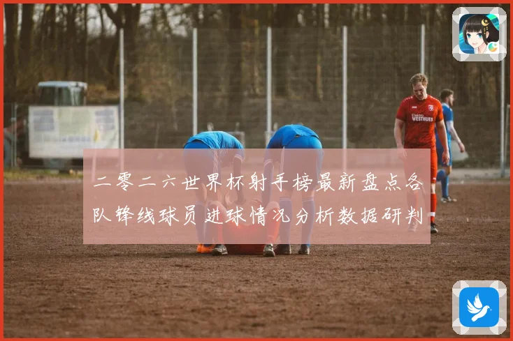 二零二六世界杯射手榜最新盘点各队锋线球员进球情况分析数据研判