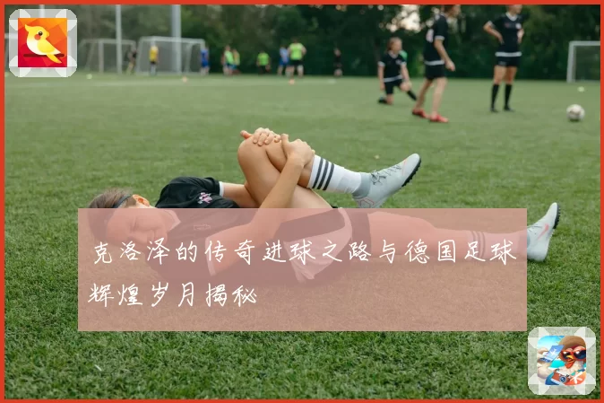克洛泽的传奇进球之路与德国足球辉煌岁月揭秘