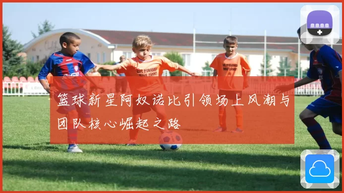 篮球新星阿奴诺比引领场上风潮与团队核心崛起之路