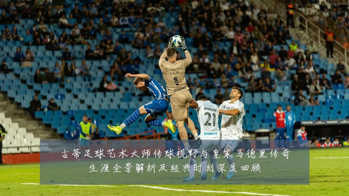 古蒂足球艺术大师传球视野与皇家马德里传奇生涯全景解析及经典时刻深度回顾