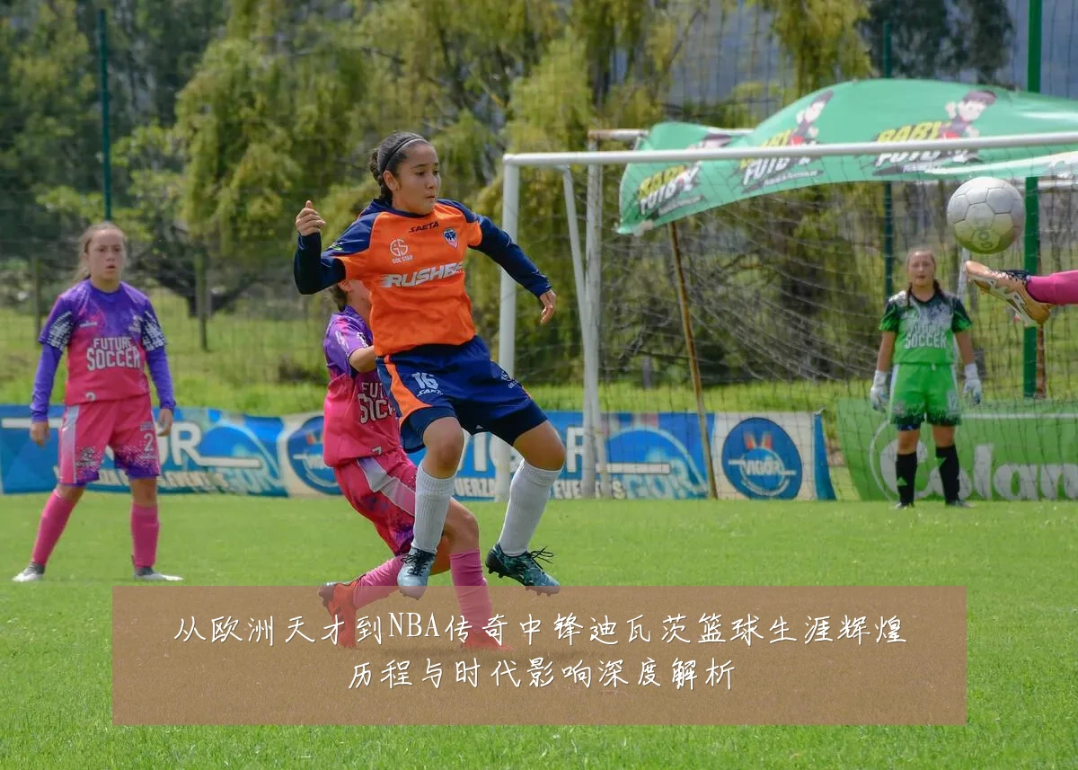 从欧洲天才到NBA传奇中锋迪瓦茨篮球生涯辉煌历程与时代影响深度解析