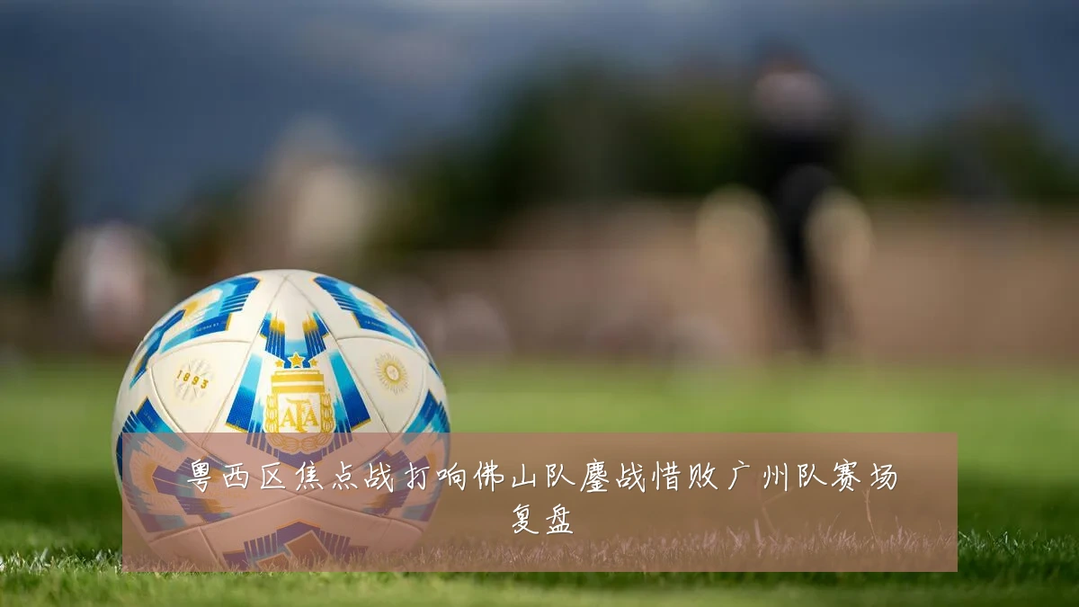 粤西区焦点战打响佛山队鏖战惜败广州队赛场复盘